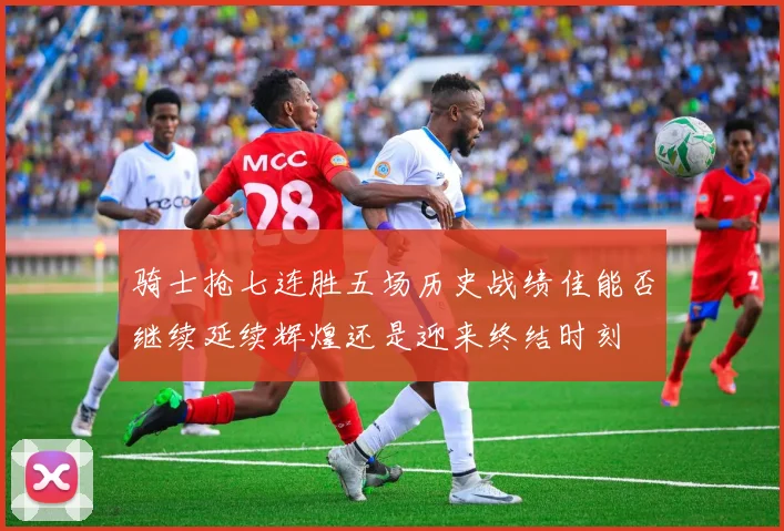 骑士抢七连胜五场历史战绩佳能否继续延续辉煌还是迎来终结时刻