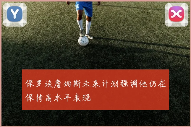 保罗谈詹姆斯未来计划强调他仍在保持高水平表现