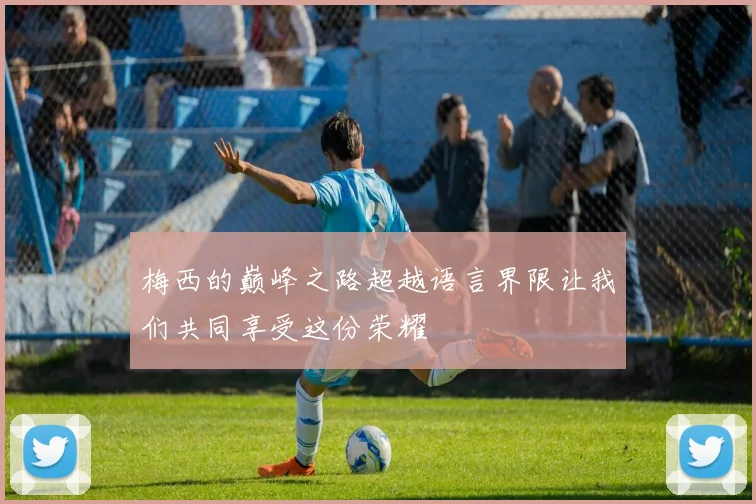梅西的巅峰之路超越语言界限让我们共同享受这份荣耀