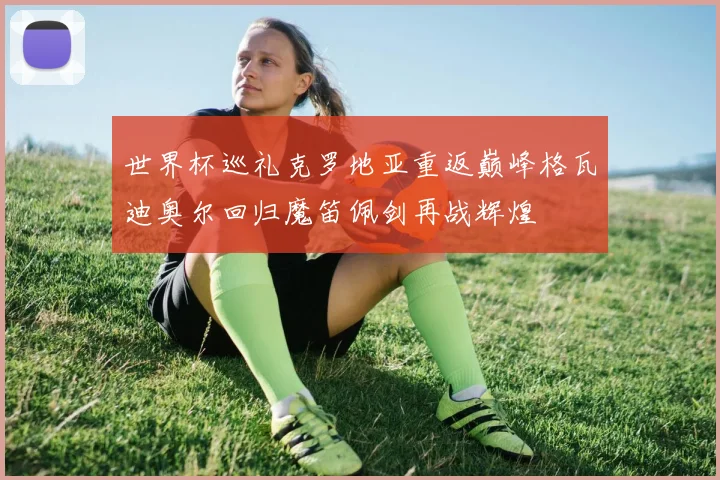 世界杯巡礼克罗地亚重返巅峰格瓦迪奥尔回归魔笛佩剑再战辉煌