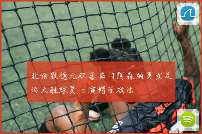 北伦敦德比双喜临门阿森纳男女足均大胜球员上演帽子戏法