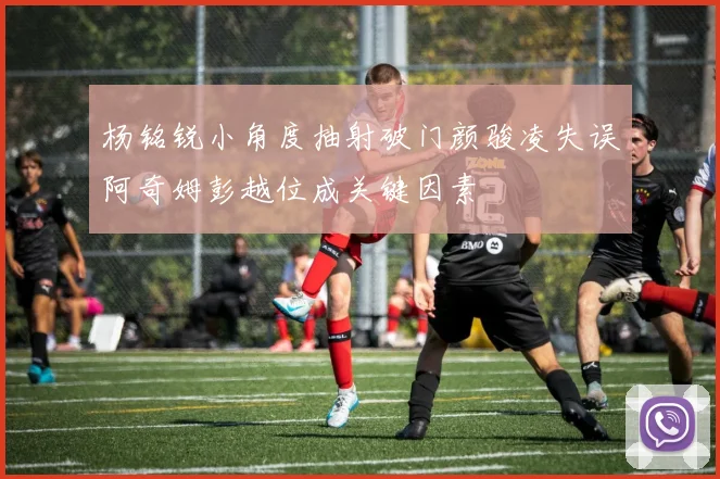 杨铭锐小角度抽射破门颜骏凌失误阿奇姆彭越位成关键因素