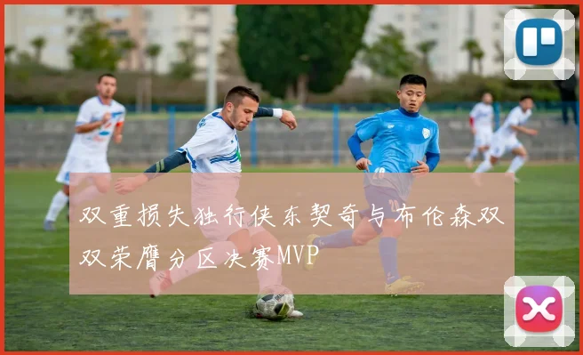 双重损失独行侠东契奇与布伦森双双荣膺分区决赛MVP
