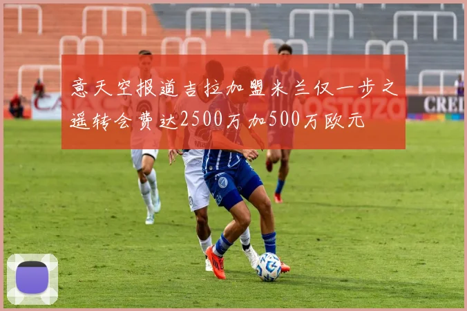 意天空报道吉拉加盟米兰仅一步之遥转会费达2500万加500万欧元