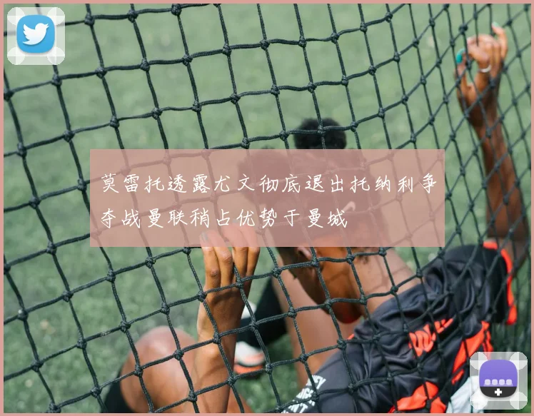 莫雷托透露尤文彻底退出托纳利争夺战曼联稍占优势于曼城