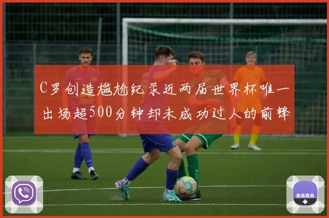 C罗创造尴尬纪录近两届世界杯唯一出场超500分钟却未成功过人的前锋