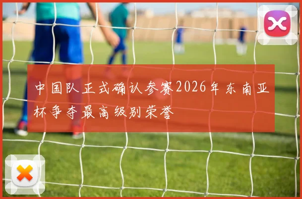 中国队正式确认参赛2026年东南亚杯争夺最高级别荣誉