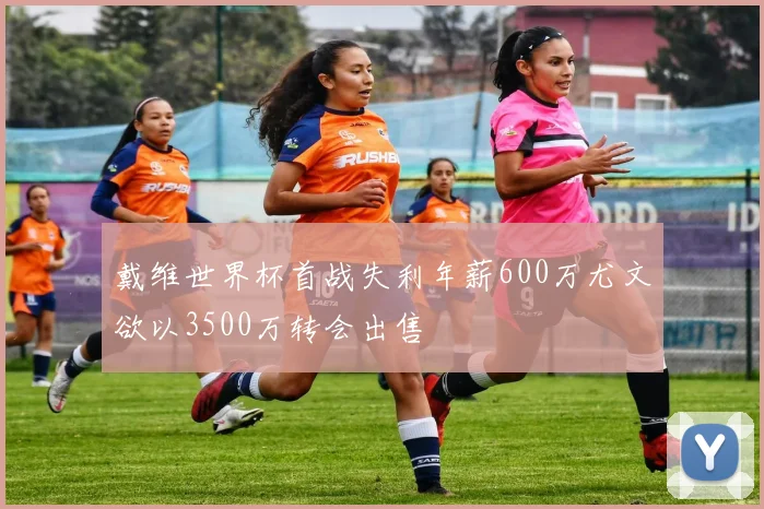 戴维世界杯首战失利年薪600万尤文欲以3500万转会出售