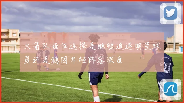 火箭队面临选择是继续追逐明星球员还是稳固年轻阵容深度