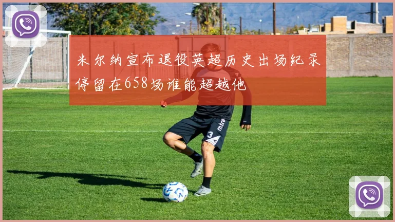 米尔纳宣布退役英超历史出场纪录停留在658场谁能超越他
