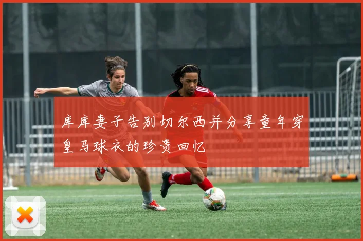 库库妻子告别切尔西并分享童年穿皇马球衣的珍贵回忆