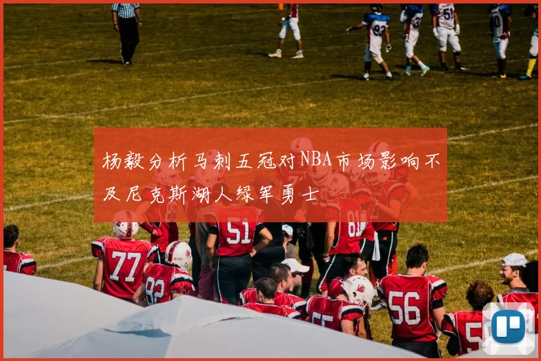 杨毅分析马刺五冠对NBA市场影响不及尼克斯湖人绿军勇士