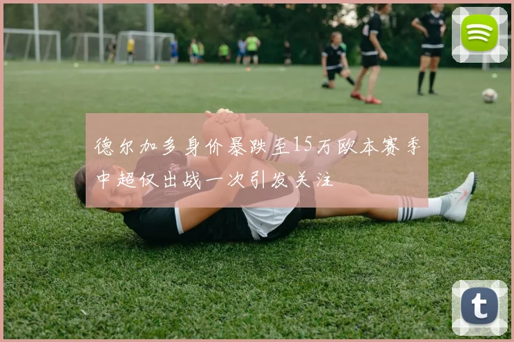 德尔加多身价暴跌至15万欧本赛季中超仅出战一次引发关注
