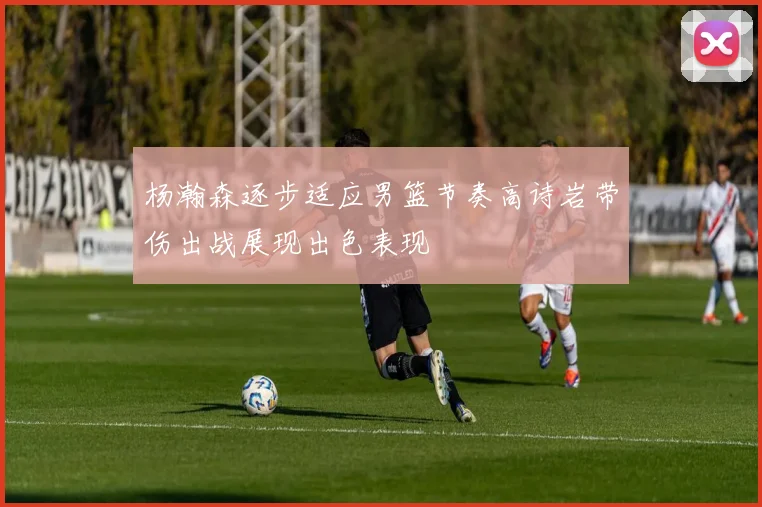 杨瀚森逐步适应男篮节奏高诗岩带伤出战展现出色表现