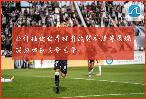 拉什福德世界杯首战替补进球展现实力回应戈登竞争