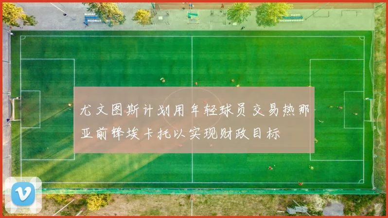 尤文图斯计划用年轻球员交易热那亚前锋埃卡托以实现财政目标