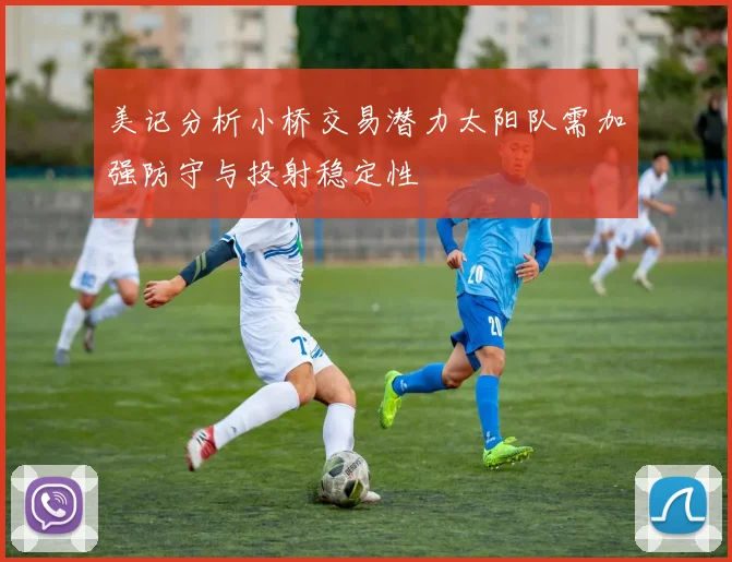 美记分析小桥交易潜力太阳队需加强防守与投射稳定性
