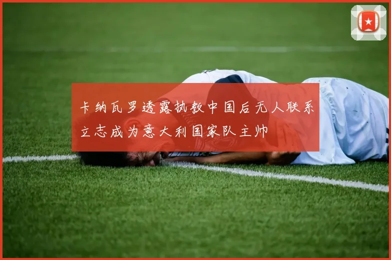 卡纳瓦罗透露执教中国后无人联系立志成为意大利国家队主帅