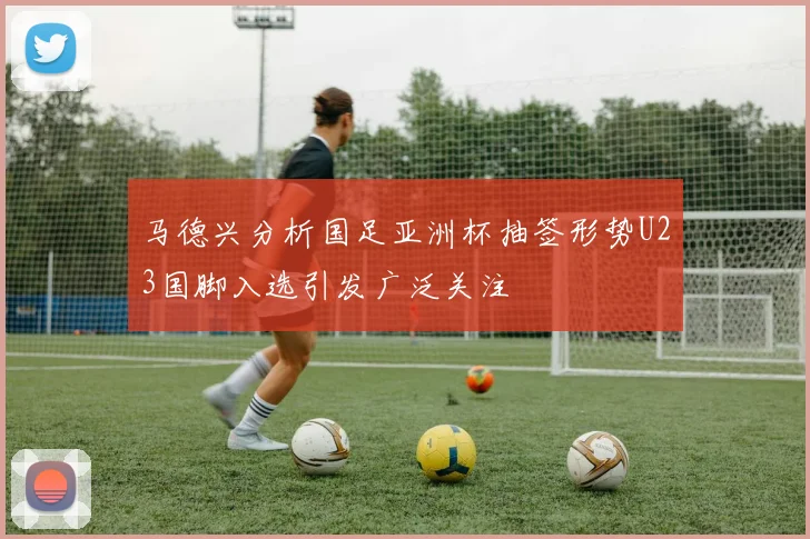 马德兴分析国足亚洲杯抽签形势U23国脚入选引发广泛关注