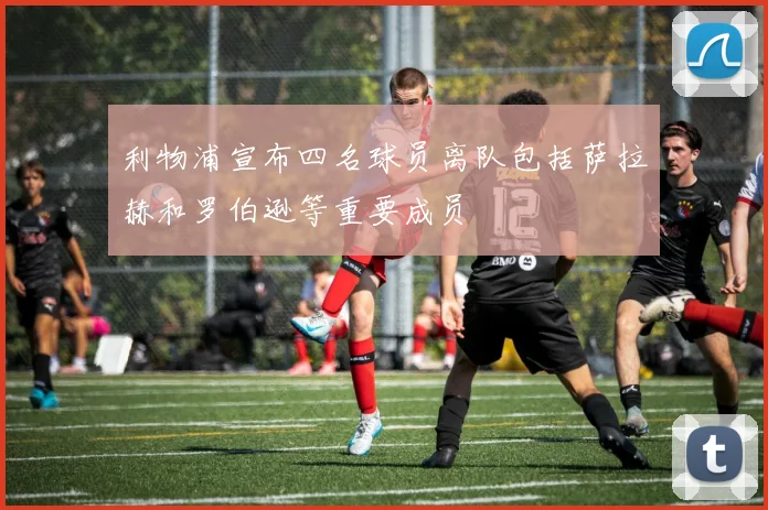 利物浦宣布四名球员离队包括萨拉赫和罗伯逊等重要成员
