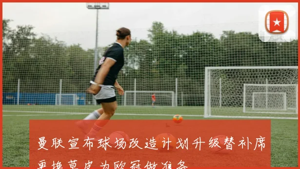 曼联宣布球场改造计划升级替补席更换草皮为欧冠做准备