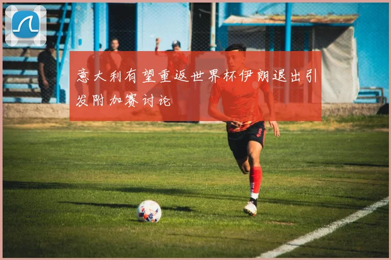 意大利有望重返世界杯伊朗退出引发附加赛讨论