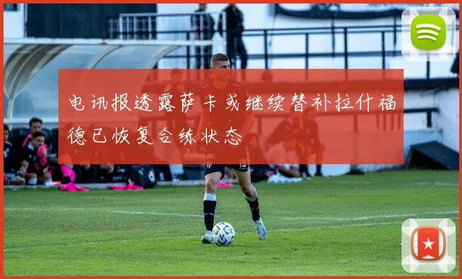 电讯报透露萨卡或继续替补拉什福德已恢复合练状态
