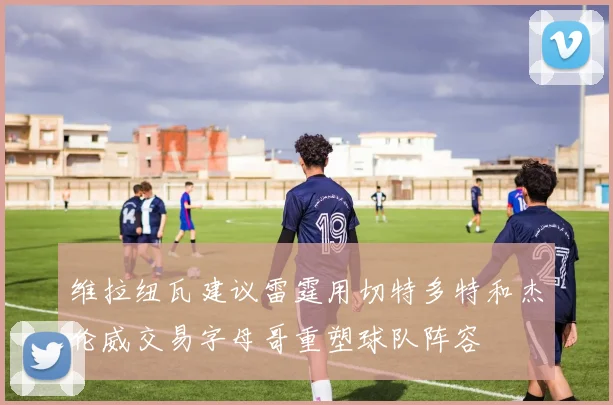 维拉纽瓦建议雷霆用切特多特和杰伦威交易字母哥重塑球队阵容