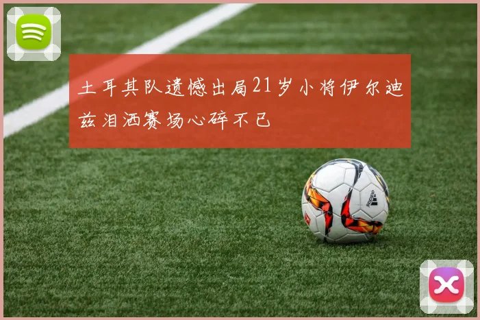 土耳其队遗憾出局21岁小将伊尔迪兹泪洒赛场心碎不已