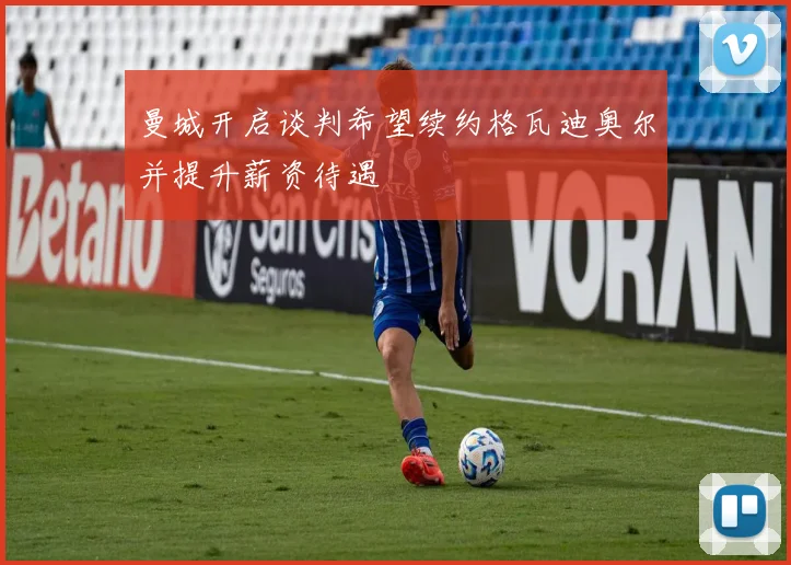 曼城开启谈判希望续约格瓦迪奥尔并提升薪资待遇