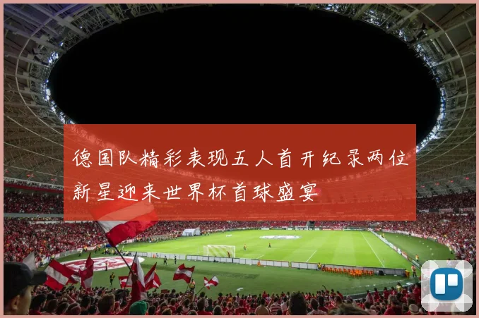 德国队精彩表现五人首开纪录两位新星迎来世界杯首球盛宴